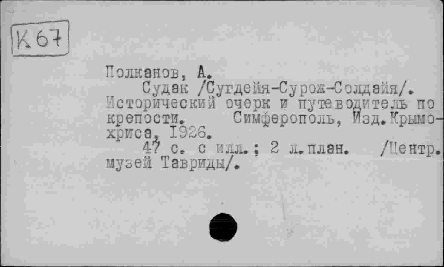 ﻿ікбТ!
Полканов, A.
Судак /Сугдейя-Суроа-Солдейя/.
Исторический очерк и путеводитель по крепости. Симферополь, изд.Крымо хриса, 1926.
47 с. с илл.; 2 л. план. /Центр музей Тавриды/.